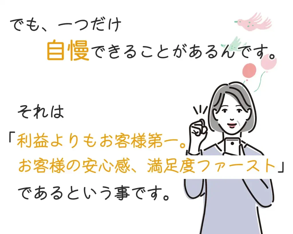 一つだけ自慢できることがあるんです。それは「利益よりもお客様第一、お客様の安心感、満足度ファースト」であるということ。